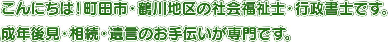 こんにちは!町田市・鶴川地区の社会福祉士・行政書士です。成年後見・相続・遺言のお手伝いが専門です。